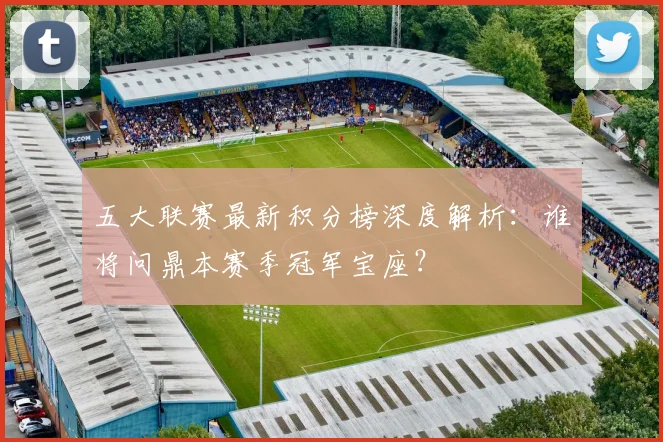 五大联赛最新积分榜深度解析：谁将问鼎本赛季冠军宝座？