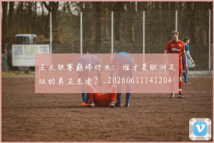 五大联赛巅峰对决：谁才是欧洲足坛的真正王者？_20260611141204