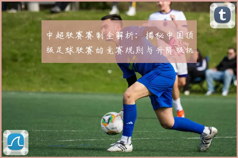 中超联赛赛制全解析：揭秘中国顶级足球联赛的竞赛规则与升降级机制_20260611140855