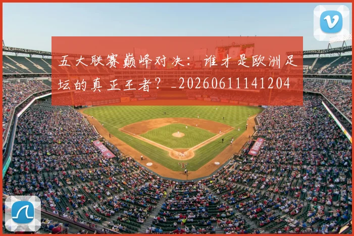 五大联赛巅峰对决：谁才是欧洲足坛的真正王者？_20260611141204