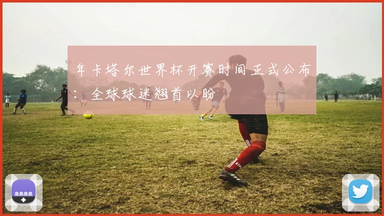 年卡塔尔世界杯开赛时间正式公布：全球球迷翘首以盼