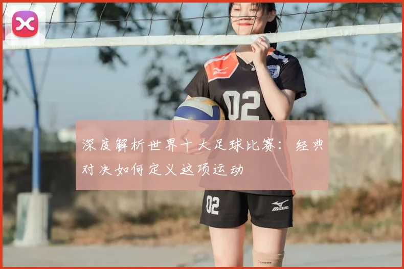 深度解析世界十大足球比赛：经典对决如何定义这项运动