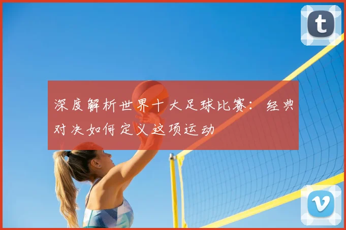 深度解析世界十大足球比赛：经典对决如何定义这项运动