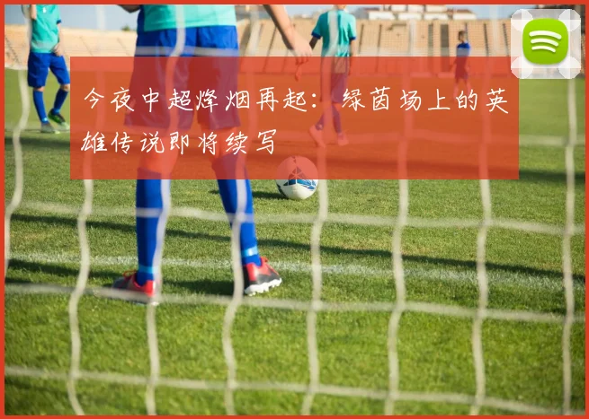 今夜中超烽烟再起：绿茵场上的英雄传说即将续写