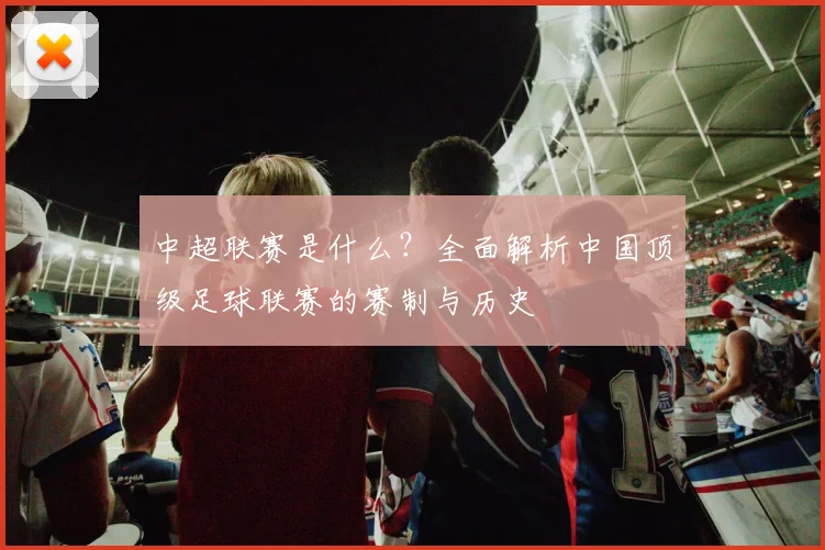 中超联赛是什么？全面解析中国顶级足球联赛的赛制与历史