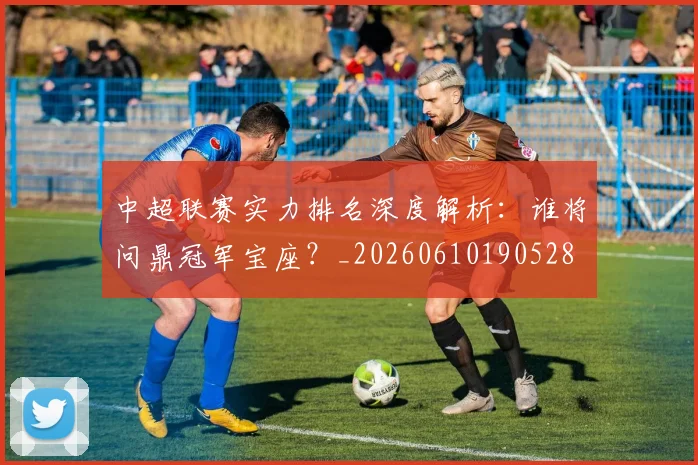 中超联赛实力排名深度解析：谁将问鼎冠军宝座？_20260610190528