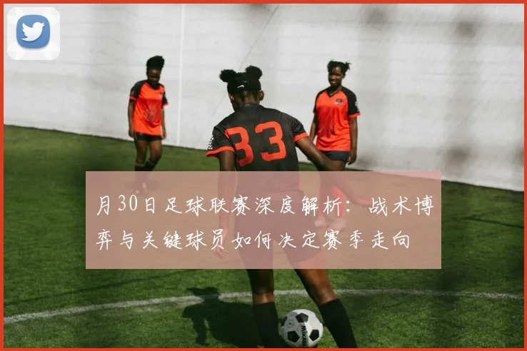 月30日足球联赛深度解析：战术博弈与关键球员如何决定赛季走向