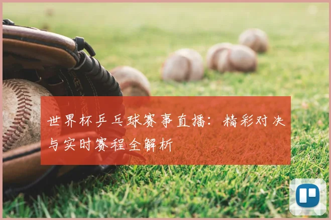 世界杯乒乓球赛事直播：精彩对决与实时赛程全解析