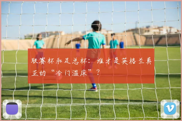 联赛杯和足总杯：谁才是英格兰真正的“冷门温床”？